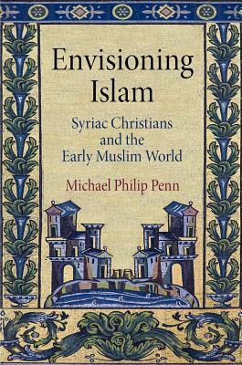 Envisioning Islam: Syriac Christians and the Early Muslim World by Michael Philip Penn