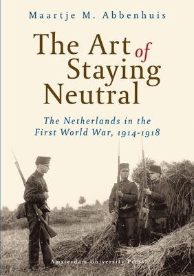 The Art of Staying Neutral: The Netherlands in the First World War, 1914-1918 by Maartje Abbenhuis