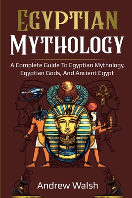 Egyptian Mythology: A Comprehensive Guide to Ancient Egypt by Andrew Walsh