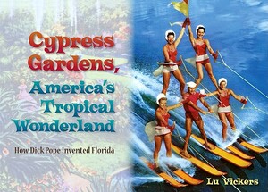 Cypress Gardens, America's Tropical Wonderland: How Dick Pope Invented Florida by Lu Vickers
