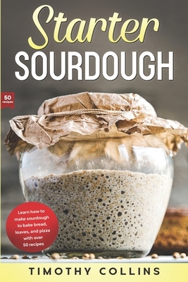 Starter Sourdough: Learn how to make sourdough to bake bread, loaves, and pizza with over 50 recipes by Timothy Collins