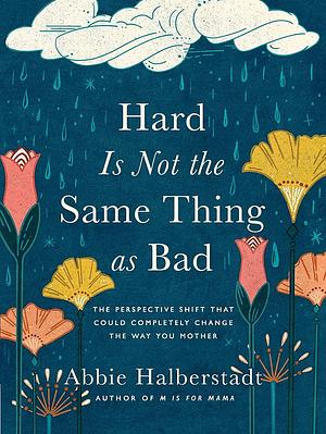 Hard Is Not the Same Thing as Bad: The Perspective Shift That Could Completely Change the Way You Mother by Abbie Halberstadt