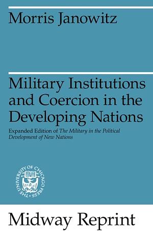 Military Institutions and Coercion in the Developing Nations: The Military in the Political Development of New Nations by Morris Janowitz