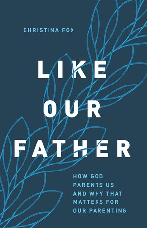 Like Our Father: How God Parents Us and Why that Matters for Our Parenting by Christina Fox