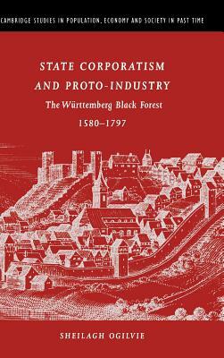 State Corporatism and Proto-Industry: The Württemberg Black Forest, 1580-1797 by Sheilagh C. Ogilvie