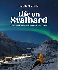 Life on Svalbard: Finding Home on a Remote Island Near the North Pole by Cecilia Blomdahl