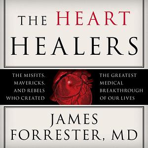 The Heart Healers: The Misfits, Mavericks, and Rebels Who Created the Greatest Medical Breakthrough of Our Lives by James Forrester