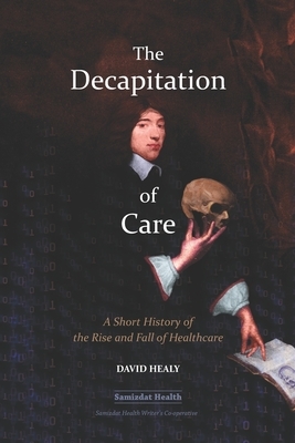 The Decapitation of Care: A Short History of the Rise and Fall of Healthcare by David Healy