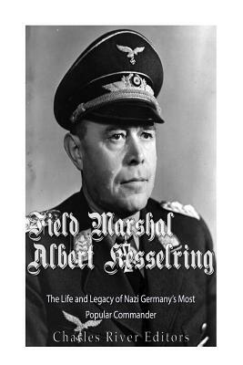 Field Marshal Albert Kesselring: The Life and Legacy of Nazi Germany's Most Popular Commander by Charles River Editors