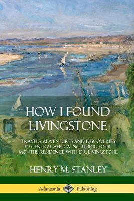 How I Found Livingstone: Travels, Adventures and Discoveries in Central Africa including four months residence with Dr. Livingstone by Henry M. Stanley