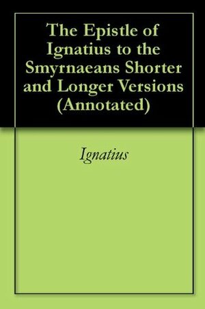 The Epistle of Ignatius to the Smyrnaeans Shorter and Longer Versions (Annotated) by Ignatius of Antioch
