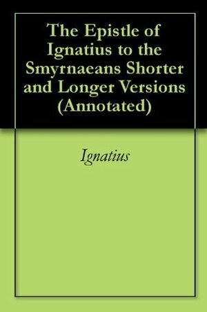 The Epistle of Ignatius to the Smyrnaeans Shorter and Longer Versions (Annotated) by Ignatius of Antioch