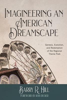 Imagineering an American Dreamscape: Genesis, Evolution, and Redemption of the Regional Theme Park by Barry R. Hill