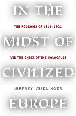 In the Midst of Civilized Europe: The Pogroms of 1918–1921 and the Onset of the Holocaust by Jeffrey Veidlinger, Jeffrey Veidlinger