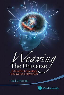 Weaving The Universe: Is Modern Cosmology Discovered Or Invented? by Paul S. Wesson