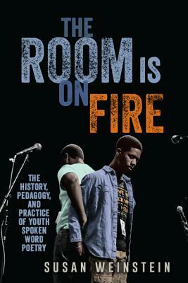 The Room Is on Fire: The History, Pedagogy, and Practice of Youth Spoken Word Poetry by Susan Weinstein