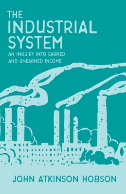 The Industrial System - An Inquiry Into Earned and Unearned Income by John Atkinson Hobson