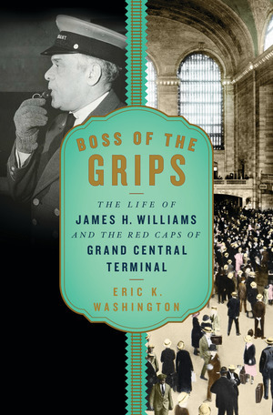 Boss of the Grips: The Life of James H. Williams and the Red Caps of Grand Central Terminal by Eric K. Washington
