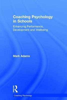 Coaching Psychology in Schools: Enhancing Performance, Development and Wellbeing by Mark Adams