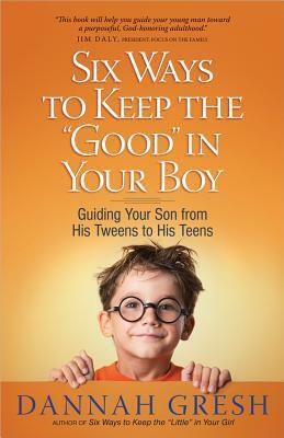 Six Ways to Keep the "good" in Your Boy: Guiding Your Son from His Tweens to His Teens by Dannah Gresh, Bob Gresh