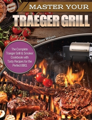 Master Your Traeger Grill: The Complete Traeger Grill & Smoker Cookbook with Tasty Recipes for the Perfect BBQ. by Peter Wilson