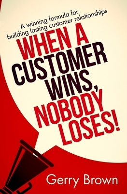 When A Customer Wins, Nobody Loses!: A winning formula for building lasting customer relationships by Gerry Brown, Satin Publishing