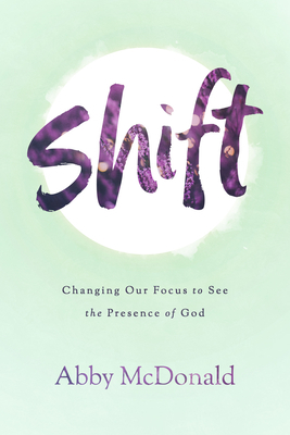 Shift: Changing Our Focus to See the Presence of God by Abby McDonald