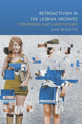 Retroactivism in the Lesbian Archives: Composing Pasts and Futures by Jean Bessette