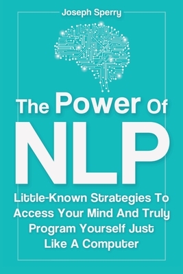 The Power Of NLP: Little-Known Strategies To Access Your Mind And Truly Program Yourself Just Like A Computer by Joseph Sperry, Patrick Magana