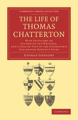 The Life of Thomas Chatterton: With Criticisms on His Genius and Writings, and a Concise View of the Controversy Concerning Rowley's Poems by George Gregory