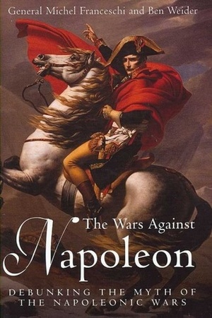 The Wars Against Napoleon: Debunking the Myth of the Napoleonic Wars by Ben Weider, Michel Franceschi