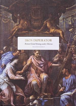 Iron Imperator: Roman Grand Strategy Under Tiberius by Iskander Rehman