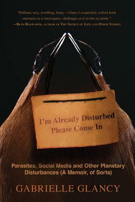 I'm Already Disturbed Please Come In: Parasites, Social Media and Other Planetary Disturbances (A Memoir, of Sorts) by Gabrielle Glancy