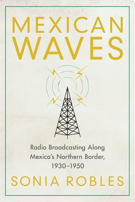 Mexican Waves: Radio Broadcasting Along Mexico's Northern Border, 1930-1950 by Sonia Robles