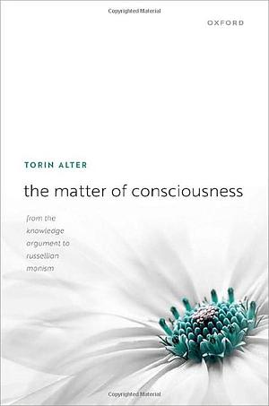 The Matter of Consciousness: From the Knowledge Argument to Russellian Monism by Torin Alter