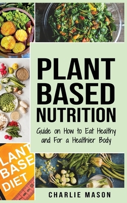 Plant-Based Nutrition: Guide on How to Eat Healthy and For a Healthier Body Plant Based Diet Cookbook by Charlie Mason