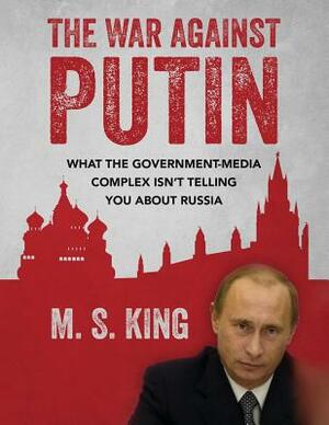 The War Against Putin: What the Government-Media Complex Isn't Telling You About Russia by M. S. King