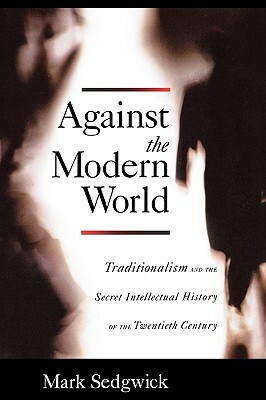 Against the Modern World: Traditionalism and the Secret Intellectual History of the Twentieth Century by Mark Sedgwick