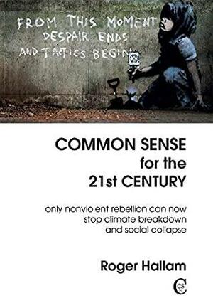 Common Sense for the 21st Century: Only Nonviolent Rebellion Can Now Stop Climate Breakdown And Social Collapse by Roger Hallam
