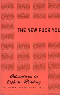 The New Fuck You: Adventures in Lesbian Reading by Eileen Myles, Madeline Olnek, Annie Reid, Julie Regan, Joan Larkin, Cynthia Nelson, Eliza Galaher, Laurie Weeks, Kelly Cogswell, Lisa Beskin, Shannon Ebner, Linda Yablonsky, Linda Smukler, Lisa Kron, Holly Hughes, Nancy Redwine, Dominique Dibbell, Lucy Sexton, Pamela Sneed, Sapphire, Tanya Barfield, Myra Mniewski, Marilyn Hacker, Carmelita Tropicana, Honor Moore, Rebecca Brown, Millie Wilson, Liz Kotz, Dodie Bellamy, Joan Schenkar, Christina Sunley, Laura Flanders, Danine Ricereto, Kathy Lou Schultz, Joe Westmoreland, Adele Bertei, Camille Roy