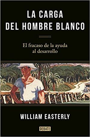 La carga del hombre blanco : el fracaso de la ayuda al desarrollo by William Easterly