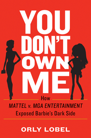 You Don't Own Me: How Mattel v. MGA Entertainment Exposed Barbie's Dark Side by Orly Lobel