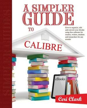 A Simpler Guide to Calibre: How to organize, edit and convert your eBooks using free software for readers, writers, students and researchers for a by Ceri Clark