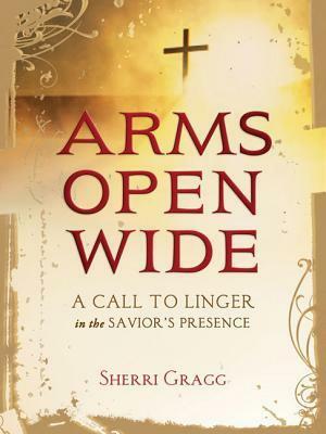 Arms Open Wide: A Call to Linger in the Savior's Presence by Sherri Gragg