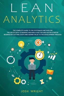 Lean Analytics: The Complete Guide to the Systematic Method for the Use of Data to Manage and Build a Better and Faster Startup Busine by Josh Wright