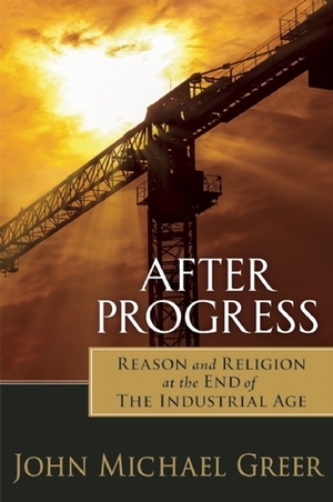 After Progress: Reason and Religion at the End of the Industrial Age by John Michael Greer