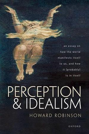 Perception and Idealism: An Essay on How the World Manifests Itself to Us, and How It (Probably) Is in Itself by Howard Robinson