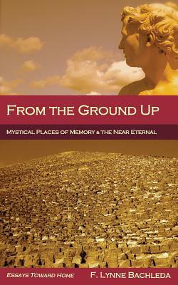 From the Ground Up: Mystical Places of Memory & the Near Eternal: Essays Toward Home by F. Lynne Bachleda