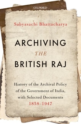 Archiving the British Raj: History of the Archival Policy of the Government of India, with Selected Documents, 1858-1947 by Sabyasachi Bhattacharya