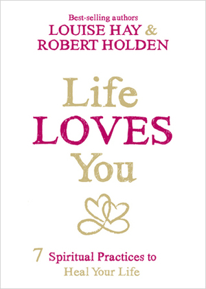 Life Loves You: 7 Spiritual Practices to Heal Your Life by Robert Holden, Louise L. Hay